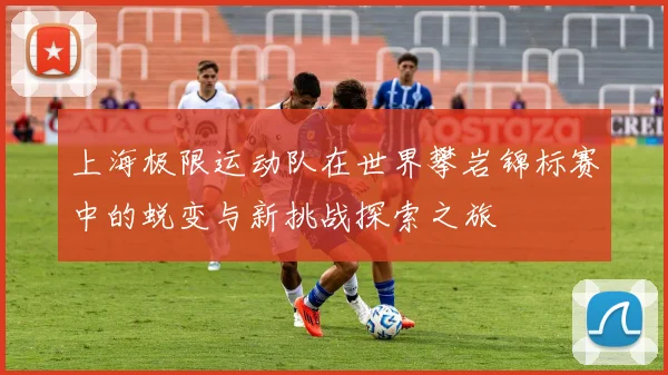上海极限运动队在世界攀岩锦标赛中的蜕变与新挑战探索之旅