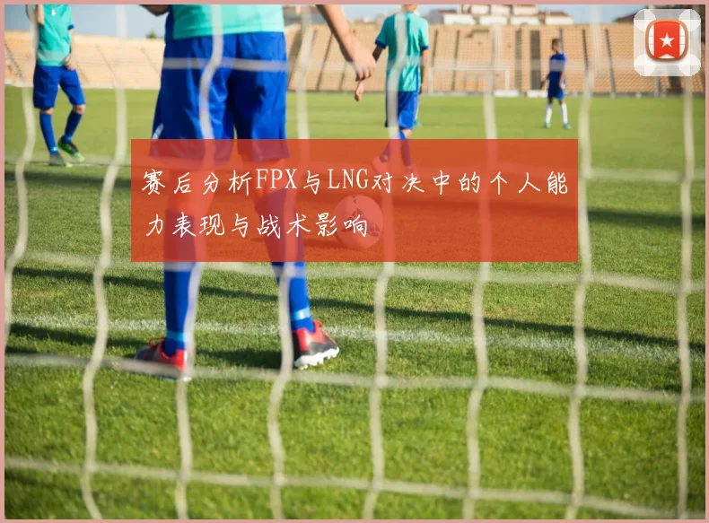 赛后分析FPX与LNG对决中的个人能力表现与战术影响