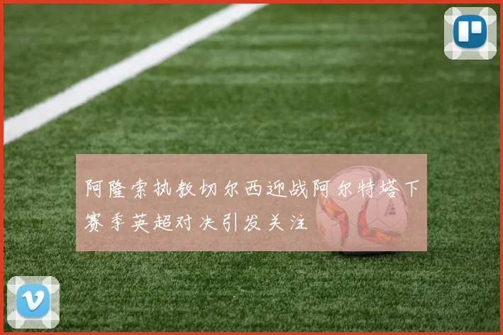 阿隆索执教切尔西迎战阿尔特塔下赛季英超对决引发关注