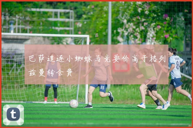 巴萨追逐小蜘蛛马竞要价高于格列兹曼转会费